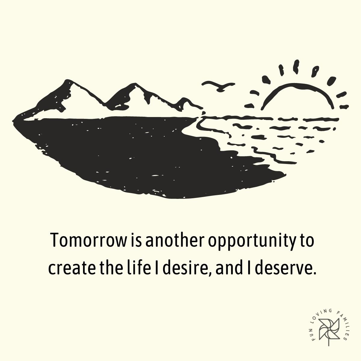Tomorrow is another opportunity to create the life I desire, and I deserve affirmation