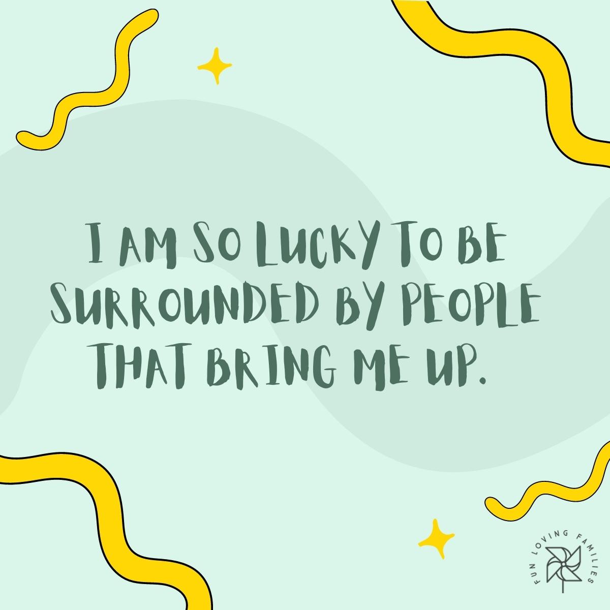 I am so lucky to be surrounded by people that bring me up affirmation